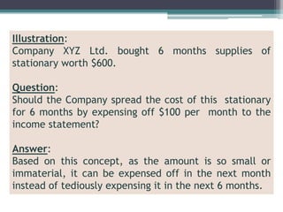 Illustration:
Company XYZ Ltd. bought 6 months supplies of
stationary worth $600.
Question:
Should the Company spread the cost of this stationary
for 6 months by expensing off $100 per month to the
income statement?
Answer:
Based on this concept, as the amount is so small or
immaterial, it can be expensed off in the next month
instead of tediously expensing it in the next 6 months.
 