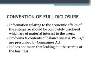 CONVENTION OF FULL DICLOSURE
• Information relating to the economic affairs of
the enterprise should be completely disclosed
which are of material interest to the users.
• Proforma & contents of balance sheet & P&L a/c
are prescribed by Companies Act.
• It does not mean that leaking out the secrets of
the business.
 