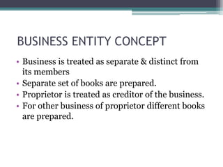 BUSINESS ENTITY CONCEPT
• Business is treated as separate & distinct from
its members
• Separate set of books are prepared.
• Proprietor is treated as creditor of the business.
• For other business of proprietor different books
are prepared.
 