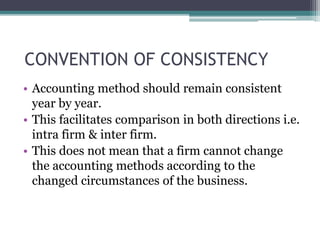 CONVENTION OF CONSISTENCY
• Accounting method should remain consistent
year by year.
• This facilitates comparison in both directions i.e.
intra firm & inter firm.
• This does not mean that a firm cannot change
the accounting methods according to the
changed circumstances of the business.
 
