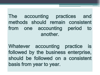 The accounting practices and
methods should remain consistent
from one accounting period to
another.
Whatever accounting practice is
followed by the business enterprise,
should be followed on a consistent
basis from year to year.
 