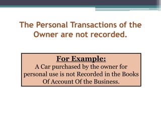 The Personal Transactions of the
Owner are not recorded.
For Example:
A Car purchased by the owner for
personal use is not Recorded in the Books
Of Account Of the Business.
 