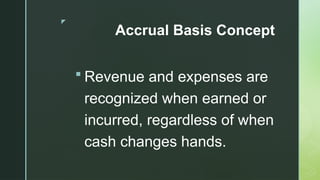 z
Accrual Basis Concept
 Revenue and expenses are
recognized when earned or
incurred, regardless of when
cash changes hands.
 