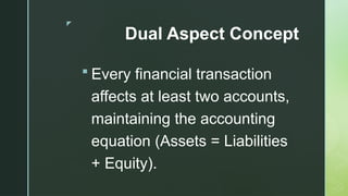 z
Dual Aspect Concept
 Every financial transaction
affects at least two accounts,
maintaining the accounting
equation (Assets = Liabilities
+ Equity).
 