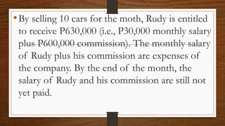 •By selling 10 cars for the moth, Rudy is entitled
to receive P630,000 (i.e., P30,000 monthly salary
plus P600,000 commission). The monthly salary
of Rudy plus his commission are expenses of
the company. By the end of the month, the
salary of Rudy and his commission are still not
yet paid.
 
