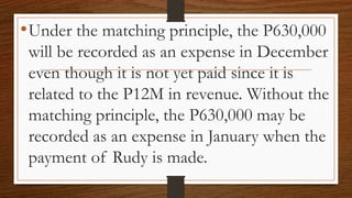 •Under the matching principle, the P630,000
will be recorded as an expense in December
even though it is not yet paid since it is
related to the P12M in revenue. Without the
matching principle, the P630,000 may be
recorded as an expense in January when the
payment of Rudy is made.
 