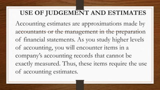 USE OF JUDGEMENT AND ESTIMATES
Accounting estimates are approximations made by
accountants or the management in the preparation
of financial statements. As you study higher levels
of accounting, you will encounter items in a
company’s accounting records that cannot be
exactly measured. Thus, these items require the use
of accounting estimates.
 