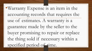 •Warranty Expense is an item in the
accounting records that requires the
use of estimates. A warranty is a
guarantee made by the seller to the
buyer promising to repair or replace
the thing sold if necessary within a
specified period of time.
 