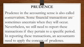 PRUDENCE
Prudence in the accounting sense is also called
conservatism. Some financial transactions are
sometimes uncertain when they will occur.
Nevertheless, we still need to report these
transactions if they pertain to a specific period.
In reporting these transactions, an accountants
need to apply the concept of prudence.
 