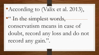 •According to (Valix et al. 2013),
•“ In the simplest words,
conservatism means in case of
doubt, record any loss and do not
record any gain.”.
 