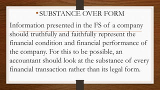 •SUBSTANCE OVER FORM
Information presented in the FS of a company
should truthfully and faithfully represent the
financial condition and financial performance of
the company. For this to be possible, an
accountant should look at the substance of every
financial transaction rather than its legal form.
 