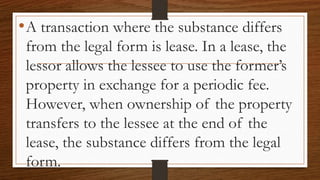 •A transaction where the substance differs
from the legal form is lease. In a lease, the
lessor allows the lessee to use the former’s
property in exchange for a periodic fee.
However, when ownership of the property
transfers to the lessee at the end of the
lease, the substance differs from the legal
form.
 