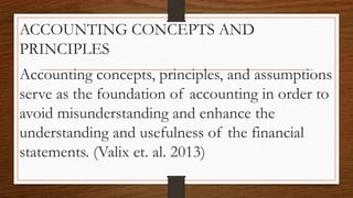 ACCOUNTING CONCEPTS AND
PRINCIPLES
Accounting concepts, principles, and assumptions
serve as the foundation of accounting in order to
avoid misunderstanding and enhance the
understanding and usefulness of the financial
statements. (Valix et. al. 2013)
 