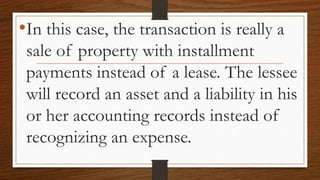 •In this case, the transaction is really a
sale of property with installment
payments instead of a lease. The lessee
will record an asset and a liability in his
or her accounting records instead of
recognizing an expense.
 