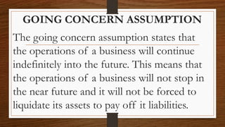 GOING CONCERN ASSUMPTION
The going concern assumption states that
the operations of a business will continue
indefinitely into the future. This means that
the operations of a business will not stop in
the near future and it will not be forced to
liquidate its assets to pay off it liabilities.
 