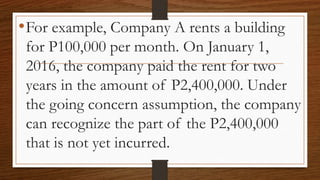 •For example, Company A rents a building
for P100,000 per month. On January 1,
2016, the company paid the rent for two
years in the amount of P2,400,000. Under
the going concern assumption, the company
can recognize the part of the P2,400,000
that is not yet incurred.
 