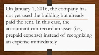 On January 1, 2016, the company has
not yet used the building but already
paid the rent. In this case, the
accountant can record an asset (i,e.,
prepaid expense) instead of recognizing
an expense immediately.
 