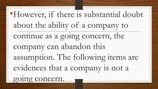 •However, if there is substantial doubt
about the ability of a company to
continue as a going concern, the
company can abandon this
assumption. The following items are
evidences that a company is not a
going concern.
 