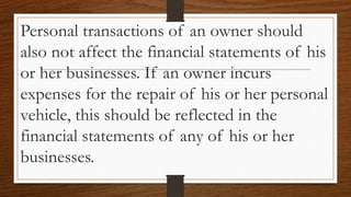 Personal transactions of an owner should
also not affect the financial statements of his
or her businesses. If an owner incurs
expenses for the repair of his or her personal
vehicle, this should be reflected in the
financial statements of any of his or her
businesses.
 
