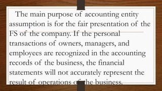 The main purpose of accounting entity
assumption is for the fair presentation of the
FS of the company. If the personal
transactions of owners, managers, and
employees are recognized in the accounting
records of the business, the financial
statements will not accurately represent the
result of operations of the business.
 