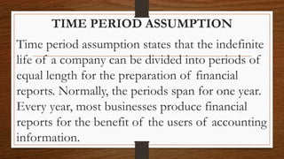 TIME PERIOD ASSUMPTION
Time period assumption states that the indefinite
life of a company can be divided into periods of
equal length for the preparation of financial
reports. Normally, the periods span for one year.
Every year, most businesses produce financial
reports for the benefit of the users of accounting
information.
 