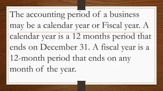 The accounting period of a business
may be a calendar year or Fiscal year. A
calendar year is a 12 months period that
ends on December 31. A fiscal year is a
12-month period that ends on any
month of the year.
 