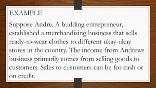 EXAMPLE
Suppose Andre. A budding entrepreneur,
established a merchandising business that sells
ready-to-wear clothes to different ukay-ukay
stores in the country. The income from Andrews
business primarily comes from selling goods to
customers. Sales to customers can be for cash or
on credit.
 