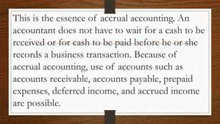This is the essence of accrual accounting. An
accountant does not have to wait for a cash to be
received or for cash to be paid before he or she
records a business transaction. Because of
accrual accounting, use of accounts such as
accounts receivable, accounts payable, prepaid
expenses, deferred income, and accrued income
are possible.
 