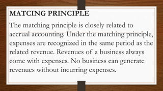 MATCING PRINCIPLE
The matching principle is closely related to
accrual accounting. Under the matching principle,
expenses are recognized in the same period as the
related revenue. Revenues of a business always
come with expenses. No business can generate
revenues without incurring expenses.
 