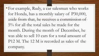 •For example, Rudy, a car salesman who works
for Honda, has a monthly salary of P30,000,
aside from that, he receives a commission of
5% for all the total sales he made for the
month. During the month of December, he
was able to sell 10 cars for a total amount of
P12 M. The 12 M is recorded as sales of the
company.
 