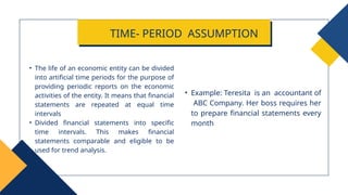 • Example: Teresita is an accountant of
ABC Company. Her boss requires her
to prepare financial statements every
month
• The life of an economic entity can be divided
into artificial time periods for the purpose of
providing periodic reports on the economic
activities of the entity. It means that financial
statements are repeated at equal time
intervals
• Divided financial statements into specific
time intervals. This makes financial
statements comparable and eligible to be
used for trend analysis.
TIME- PERIOD ASSUMPTION
 