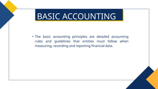 • The basic accounting principles are detailed accounting
rules and guidelines that entities must follow when
measuring, recording and reporting financial data.
BASIC ACCOUNTING
PRINCIPLES
 