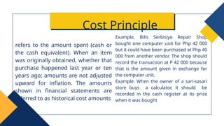 Example, Bilis Serbisiyo Repair Shop
bought one computer unit for Php 42 000
but it could have been purchased at Php 40
000 from another vendor. The shop should
record the transaction at P 42 000 because
that is the amount given in exchange for
the computer unit.
Example: When the owner of a sari-sasari
store buys a calculator, it should be
recorded in the cash register at its price
when it was bought
refers to the amount spent (cash or
the cash equivalent). When an item
was originally obtained, whether that
purchase happened last year or ten
years ago; amounts are not adjusted
upward for inflation. The amounts
shown in financial statements are
referred to as historical cost amounts
Cost Principle
 