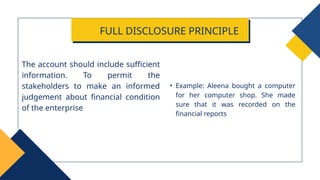 • Example: Aleena bought a computer
for her computer shop. She made
sure that it was recorded on the
financial reports
The account should include sufficient
information. To permit the
stakeholders to make an informed
judgement about financial condition
of the enterprise
FULL DISCLOSURE PRINCIPLE
 