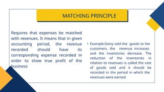 • Example:Siony sold the goods to her
customers, the revenue increases
and the inventories decrease. The
reduction of the inventories in
relation to revenues is called the cost
of goods sold and it should be
recorded in the period in which the
revenues were earned
Requires that expenses be matched
with revenues. It means that in given
accounting period, the revenue
recorded should have its
corresponding expense recorded in
order to show true profit of the
business
MATCHING PRINCIPLE
 