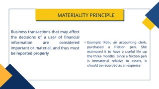 • Example: Robi, an accounting clerk,
purchased a friction pen. She
estimated it to have a useful life up
the three months. Since a friction pen
is immaterial relative to assets, it
should be recorded as an expense
Business transactions that may affect
the decisions of a user of financial
information are considered
important or material, and thus must
be reported properly
MATERIALITY PRINCIPLE
 