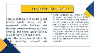 • Example:Suppose an asset owned by Mico,
like inventory was bought for Php 20,000.00
but can now be bought for Php 15,000.00.
Then the company must immediately write
down the value of the asset to at Php
15,000.00 because of the lower cost in the
market. But if the inventory was bought for
Php 20,000.00 and now has a market value
of Php 25,000.00, it must still be shown a
Php 20,000.00 on the books because the
gain is only recorded when the inventory or
asset is sold
Focuses on the idea of prudence that
income assets should not be
overstated while liabilities and
expenses are not understands. Lower
revenue and higher expenses may
result to lower reported income.
Helps the accountant break a tie
while remaining unbiased and
objective.
CONSERVATISM PRINCIPLE
 