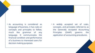 • As accounting is considered as
language of business, it has rules or
concepts and principles to follow,
much like grammar of any
language. It communicates the
financial condition and performance
of a business to interested users for
decision making purposes
• A widely accepted set of rules,
concepts, and principles referred to as
the Generally Accepetd Accounting
Principles (GAAP) governs the
application of accounting procedures.
 