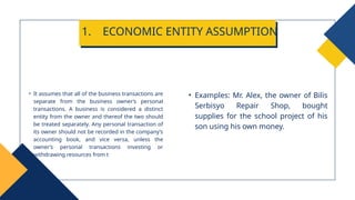 • Examples: Mr. Alex, the owner of Bilis
Serbisyo Repair Shop, bought
supplies for the school project of his
son using his own money.
• It assumes that all of the business transactions are
separate from the business owner’s personal
transactions. A business is considered a distinct
entity from the owner and thereof the two should
be treated separately. Any personal transaction of
its owner should not be recorded in the company’s
accounting book, and vice versa, unless the
owner’s personal transactions investing or
withdrawing resources from t
1. ECONOMIC ENTITY ASSUMPTION
 