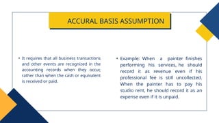 • Example: When a painter finishes
performing his services, he should
record it as revenue even if his
professional fee is still uncollected.
When the painter has to pay his
studio rent, he should record it as an
expense even if it is unpaid.
• It requires that all business transactions
and other events are recognized in the
accounting records when they occur,
rather than when the cash or equivalent
is received or paid.
ACCURAL BASIS ASSUMPTION
 