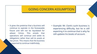• Example: Mr. Clark’s sushi business is
experiencing difficulty, but he is still
expecting it to continue that is why he
still updates his books of account.
• It gives the pretense that a business will
continue to operate in the foreseeable
future and will not be liquidated for
atleast 12mos. This entails that
operations will continue and settle its
obligations rather than sell its assets at
low prices. This means that the business
is expected to continue indefinitely.
GOING CONCERN ASSUMPTION
 
