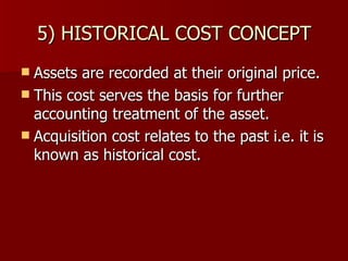 5) HISTORICAL COST CONCEPT Assets are recorded at their original price. This cost serves the basis for further accounting treatment of the asset. Acquisition cost relates to the past i.e. it is known as historical cost. 
