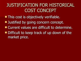 JUSTIFICATION FOR HISTORICAL COST CONCEPT This cost is objectively verifiable. Justified by going concern concept. Current values are difficult to determine. Difficult to keep track of up down of the market price. 