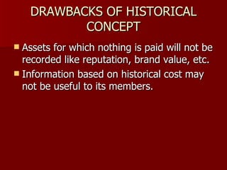 DRAWBACKS OF HISTORICAL CONCEPT Assets for which nothing is paid will not be recorded like reputation, brand value, etc. Information based on historical cost may not be useful to its members. 