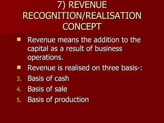 7) REVENUE RECOGNITION/REALISATION CONCEPT Revenue means the addition to the capital as a result of business operations. Revenue is realised on three basis-: Basis of cash Basis of sale Basis of production 