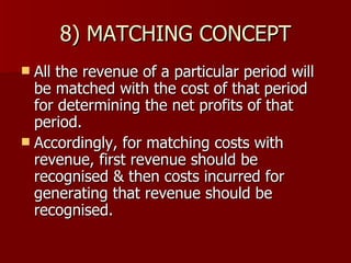 8) MATCHING CONCEPT All the revenue of a particular period will be matched with the cost of that period for determining the net profits of that period. Accordingly, for matching costs with revenue, first revenue should be recognised & then costs incurred for generating that revenue should be recognised. 