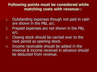 Following points must be considered while matching costs with revenue-: Outstanding expenses though not paid in cash are shown in the P&L a/c. Prepaid expenses are not shown in the P&L a/c. Closing stock should be carried over to the next period as opening stock. Income receivable should be added in the revenue & income received in advance should be deducted from revenue. 