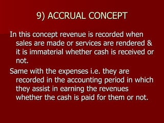 9) ACCRUAL CONCEPT In this concept revenue is recorded when sales are made or services are rendered & it is immaterial whether cash is received or not. Same with the expenses i.e. they are recorded in the accounting period in which they assist in earning the revenues whether the cash is paid for them or not. 