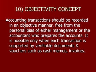 10) OBJECTIVITY CONCEPT Accounting transactions should be recorded in an objective manner, free from the personal bias of either management or the accountant who prepares the accounts. It is possible only when each transaction is supported by verifiable documents & vouchers such as cash memos, invoices. 
