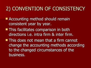 2) CONVENTION OF CONSISTENCY Accounting method should remain consistent year by year. This facilitates comparison in both directions i.e. intra firm & inter firm. This does not mean that a firm cannot change the accounting methods according to the changed circumstances of the business. 